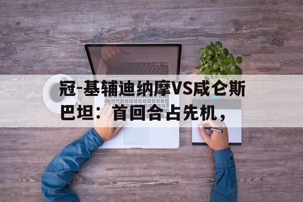 开云体育登录入口-冠-基辅迪纳摩VS咸仑斯巴坦：首回合占先机，(基辅迪纳摩主帅)